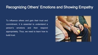 Recognizing Others’ Emotions and Showing Empathy
To influence others and gain their trust and
commitment, it is essential to understand a
person’s emotions and then respond
appropriately. Thus, we need to learn how to
build trust.
 