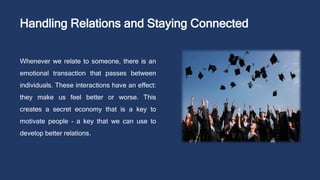 Handling Relations and Staying Connected
Whenever we relate to someone, there is an
emotional transaction that passes between
individuals. These interactions have an effect:
they make us feel better or worse. This
creates a secret economy that is a key to
motivate people – a key that we can use to
develop better relations.
 
