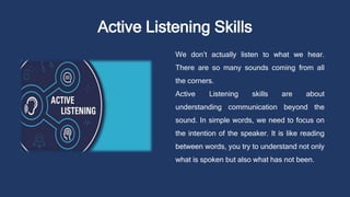 Active Listening Skills
We don’t actually listen to what we hear.
There are so many sounds coming from all
the corners.
Active Listening skills are about
understanding communication beyond the
sound. In simple words, we need to focus on
the intention of the speaker. It is like reading
between words, you try to understand not only
what is spoken but also what has not been.
 