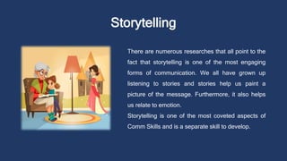 Storytelling
There are numerous researches that all point to the
fact that storytelling is one of the most engaging
forms of communication. We all have grown up
listening to stories and stories help us paint a
picture of the message. Furthermore, it also helps
us relate to emotion.
Storytelling is one of the most coveted aspects of
Comm Skills and is a separate skill to develop.
 