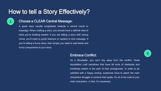How to tell a Story Effectively?
Choose a CLEAR Central Message:
A great story usually progresses towards a central moral or
message. When crafting a story, you should have a definite idea of
what you’re building toward. If you are telling a story with strong
moral, you’ll need to guide listeners or readers to that message. If
you’re telling a funny story, then simply you need to add twists and
funny components to your story.
Embrace Conflict:
As a Storyteller, you can’t shy away from the conflict. Great
storytellers craft narratives that have all sorts of obstacles and
hardships strewn in the path of their protagonists. In order to be
satisfied with a happy ending, audiences have to watch the main
characters struggle to achieve their goals. It’s ok to be cruel to your
main characters – in fact, it’s necessary.
 