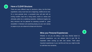 Have a CLEAR Structure:
There are many different ways to structure a story, but the three
ingredients a story must have are a beginning, middle and an end.
On a more granular level, a successful story will start with an
inciting incident, lead into a rising action, build to a climax and
ultimately settle into a satisfying resolution. Additional insights into
story structure can be gleaned by exposing yourself to great
storytellers in literature and practicing laying out your own stories
on paper so you can observe its shape and structure.
Mine your Personal Experiences:
Whether or not you are telling a real story directly based on
personal experience, you can always look to your life for
inspiration when coming up with new stories. Think about
important experiences in your real life and how you might be able
to craft them into narratives.
 