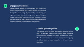 Engage your Audience:
Great storytelling requires you to connect with your audience, but
much of how you captivate your audience depends upon the mode
of storytelling you’re using. If you’re reading a short story, you
might want to play around with bringing your gaze off the page
every so often to make eye contact with your audience. If your are
doing it as a podcast, then it depends much on expressiveness of
voice and your ability to convey emotion with your tone.
Observe good Storytellers:
Your personal stories will always be unique and specific to you, but
there’s no better way to learn how to craft and deliver a narrative
than by watching storytellers you admire relate their own stories.
Most of us know people who we regard as eloquent and engaging
storytellers. Look for good storytellers and learn through
observation.
 