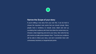 Narrow the Scope of your story:
If you’re telling a true story from your own life, it can be hard to
choose the important main points that you should include. Many
people have a tendency to include every detail and end up
inundating their audience with facts that dilute the central story arc.
Choose a clear beginning and end to your story, then write the key
plot events as bullet points between them. Trust that your audience
will be able to follow your story, and don’t overwhelm them with
unnecessary backstory or tangential plot points.
 