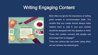 Writing Engaging Content
Most often we ignore the importance of writing
great content in communication skills. The
content that you create should always make
readers want to read it, and your content
should be designed with this question in mind:
“Does this content connect with people and
encourage then to engage?”
There are various tips and tricks using which
we can achieve the desired goal.
 