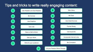 Tips and tricks to write really engaging content:
Use Headers and Sub-Headers
Be Concise
Use Graphics
Use Lists
Have a Call to Action
Edit your Work
Write for your audience
Tell a Story
Be Clear
Use Great Sources
Format Wisely
Use keywords
Incorporate Internal Links
Be Consistent
Let your Passion Shine Through
 
