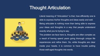 Thought Articulation
Literal meaning of “Articulation” is that, how efficiently one is
able to express his/her thoughts and ideas easily and well.
Being articulate is nothing more than being able to express
your ideas and thoughts in a way that people understand
exactly what you’re trying to say.
The problem we face here is, thoughts are often complex as
a result of having spend years going thorough unique life
experiences and refine them. So, while thoughts are clear
inside your heads, it is common to have trouble putting
those well-aged thoughts into words.
 