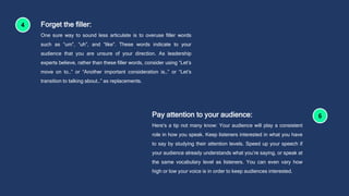 Forget the filler:
One sure way to sound less articulate is to overuse filler words
such as “um”, “uh”, and “like”. These words indicate to your
audience that you are unsure of your direction. As leadership
experts believe, rather than these filler words, consider using “Let’s
move on to…” or “Another important consideration is…” or “Let’s
transition to talking about…” as replacements.
Pay attention to your audience:
Here’s a tip not many know: Your audience will play a consistent
role in how you speak. Keep listeners interested in what you have
to say by studying their attention levels. Speed up your speech if
your audience already understands what you’re saying, or speak at
the same vocabulary level as listeners. You can even vary how
high or low your voice is in order to keep audiences interested.
 