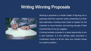 Writing Winning Proposals
Winning a proposal is a simple matter of figuring out or
guessing what the customer wants, presenting it as their
best alternative, knowing what needs to happen for the
customer to move forward, and earning enough of their
trust that they do as you suggest.
A strong business proposal is a great opportunity to win
a new business. It is the ultimate sales document, a
condensed version of all the value your solution brings
to a client’s problem.
 