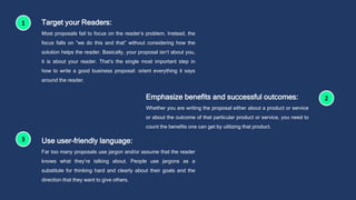 Target your Readers:
Most proposals fail to focus on the reader’s problem. Instead, the
focus falls on “we do this and that” without considering how the
solution helps the reader. Basically, your proposal isn’t about you,
it is about your reader. That’s the single most important step in
how to write a good business proposal: orient everything it says
around the reader.
Emphasize benefits and successful outcomes:
Whether you are writing the proposal either about a product or service
or about the outcome of that particular product or service, you need to
count the benefits one can get by utilizing that product.
Use user-friendly language:
Far too many proposals use jargon and/or assume that the reader
knows what they’re talking about. People use jargons as a
substitute for thinking hard and clearly about their goals and the
direction that they want to give others.
 