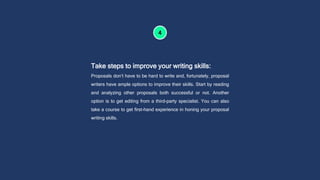 Take steps to improve your writing skills:
Proposals don’t have to be hard to write and, fortunately, proposal
writers have ample options to improve their skills. Start by reading
and analyzing other proposals both successful or not. Another
option is to get editing from a third-party specialist. You can also
take a course to get first-hand experience in honing your proposal
writing skills.
 