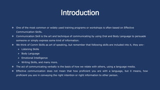 Introduction
 One of the most common or widely used training programs or workshops is often based on Effective
Communication Skills.
 Communication Skill is the art and technique of communicating by using Oral and Body Language to persuade
someone or simply express some kind of information.
 We think of Comm Skills as art of speaking, but remember that following skills are included into it, they are–
 Listening Skills
 Body Language
 Emotional Intelligence
 Writing Skills, and many more.
 The act of communicating verbally is the basis of how we relate with others, using a language media.
 Effective communication does not mean that how proficient you are with a language, but it means, how
proficient you are in conveying the right intention or right information to other person.
 