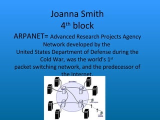 Joanna Smith 4 th  block ARPANET=  Advanced Research Projects Agency Network developed by the  United States Department of Defense during the Cold War, was the world's 1 st   packet switching network, and the predecessor of the Internet. 