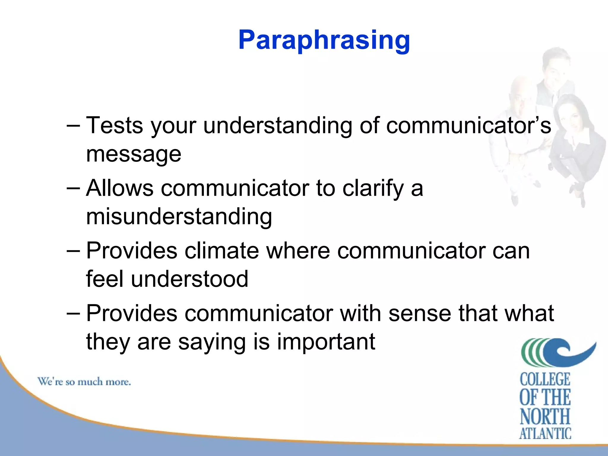 Paraphrasing Tests your understanding of communicator’s message Allows communicator to clarify a misunderstanding Provides climate where communicator can feel understood Provides communicator with sense that what they are saying is important 