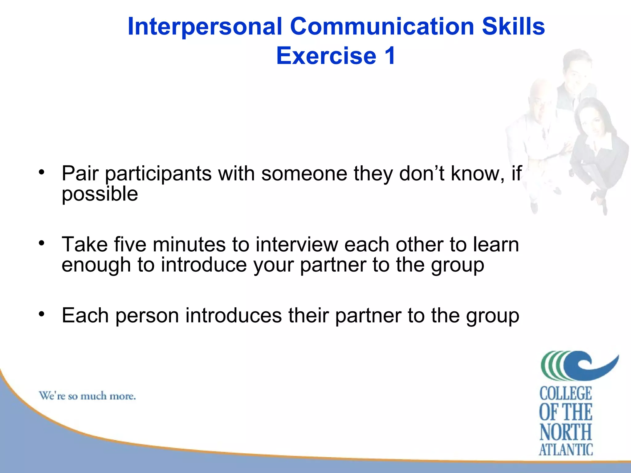 Interpersonal Communication Skills Exercise 1 Pair participants with someone they don’t know, if possible Take five minutes to interview each other to learn enough to introduce your partner to the group Each person introduces their partner to the group 