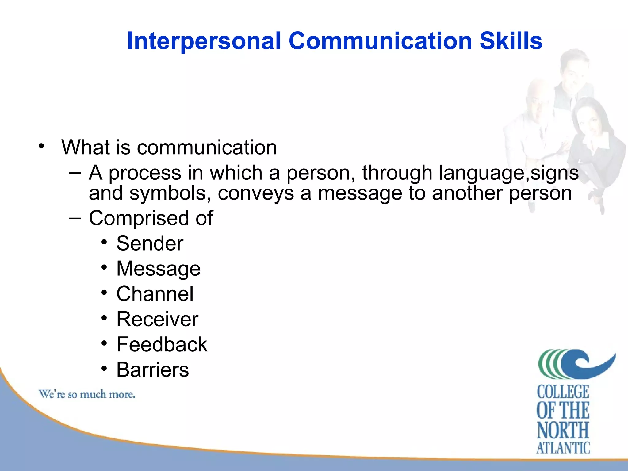 Interpersonal Communication Skills What is communication A process in which a person, through language,signs and symbols, conveys a message to another person Comprised of  Sender Message Channel Receiver Feedback Barriers 