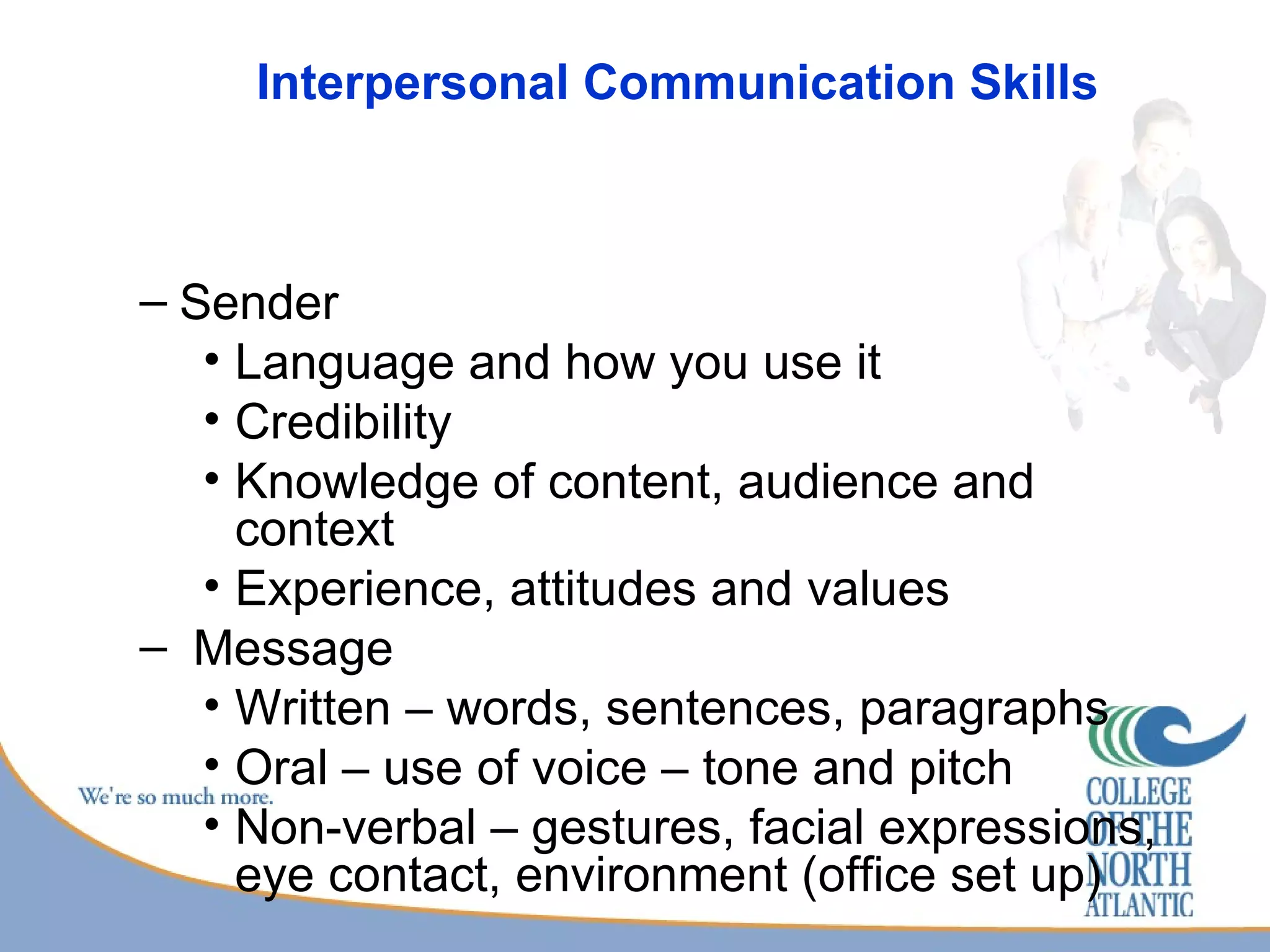 Interpersonal Communication Skills Sender Language and how you use it Credibility Knowledge of content, audience and context Experience, attitudes and values Message Written – words, sentences, paragraphs Oral – use of voice – tone and pitch Non-verbal – gestures, facial expressions, eye contact, environment (office set up) 