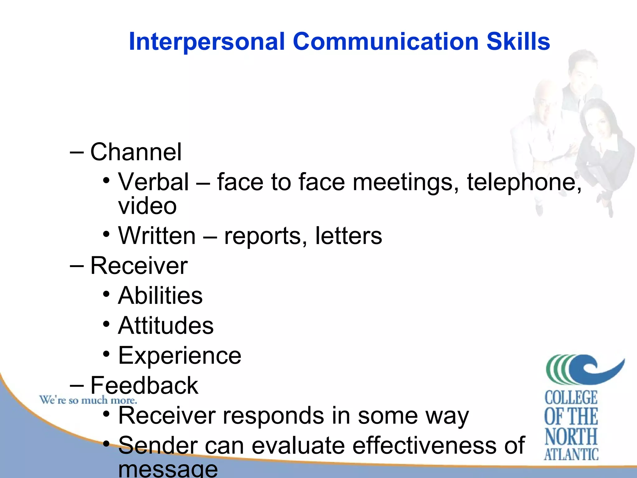 Interpersonal Communication Skills Channel Verbal – face to face meetings, telephone, video Written – reports, letters Receiver Abilities Attitudes Experience Feedback Receiver responds in some way Sender can evaluate effectiveness of message 