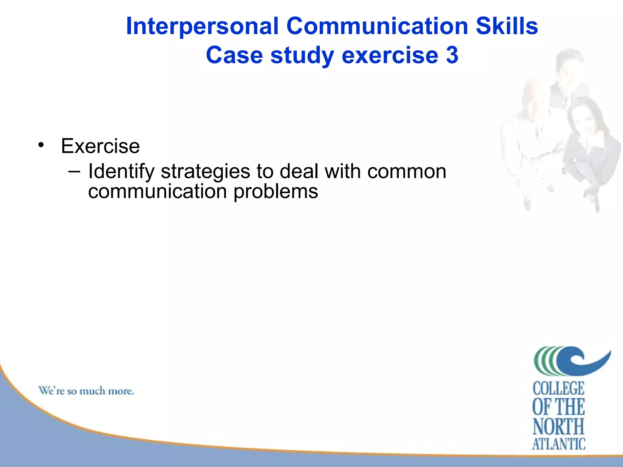 Interpersonal Communication Skills Case study exercise 3 Exercise Identify strategies to deal with common communication problems 