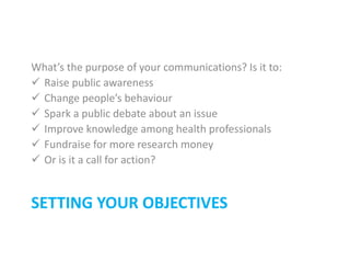 SETTING YOUR OBJECTIVES
What’s the purpose of your communications? Is it to:
 Raise public awareness
 Change people’s behaviour
 Spark a public debate about an issue
 Improve knowledge among health professionals
 Fundraise for more research money
 Or is it a call for action?
 
