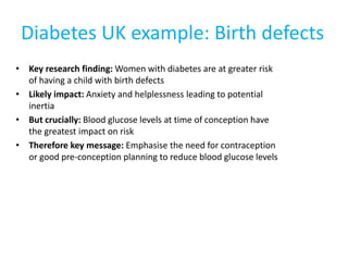 Diabetes UK example: Birth defects
• Key research finding: Women with diabetes are at greater risk
of having a child with birth defects
• Likely impact: Anxiety and helplessness leading to potential
inertia
• But crucially: Blood glucose levels at time of conception have
the greatest impact on risk
• Therefore key message: Emphasise the need for contraception
or good pre-conception planning to reduce blood glucose levels
 