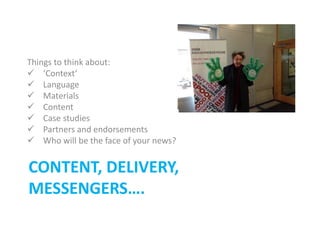 CONTENT, DELIVERY,
MESSENGERS….
Things to think about:
 ‘Context’
 Language
 Materials
 Content
 Case studies
 Partners and endorsements
 Who will be the face of your news?
 