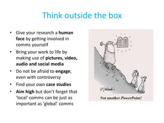 Think outside the box
• Give your research a human
face by getting involved in
comms yourself
• Bring your work to life by
making use of pictures, video,
audio and social media
• Do not be afraid to engage,
even with controversy
• Find your own case studies
• Aim high but don’t forget that
‘local’ comms can be just as
important as ‘global’ comms
 