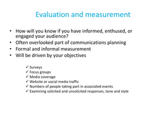 Evaluation and measurement
• How will you know if you have informed, enthused, or
engaged your audience?
• Often overlooked part of communications planning
• Formal and informal measurement
• Will be driven by your objectives
 Surveys
 Focus groups
 Media coverage
 Website or social media traffic
 Numbers of people taking part in associated events
 Examining solicited and unsolicited responses, tone and style
 
