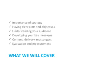 WHAT WE WILL COVER
 Importance of strategy
 Having clear aims and objectives
 Understanding your audience
 Developing your key messages
 Content, delivery, messengers
 Evaluation and measurement
 