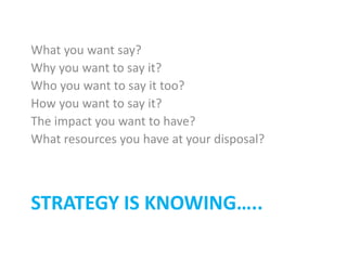 STRATEGY IS KNOWING…..
What you want say?
Why you want to say it?
Who you want to say it too?
How you want to say it?
The impact you want to have?
What resources you have at your disposal?
 