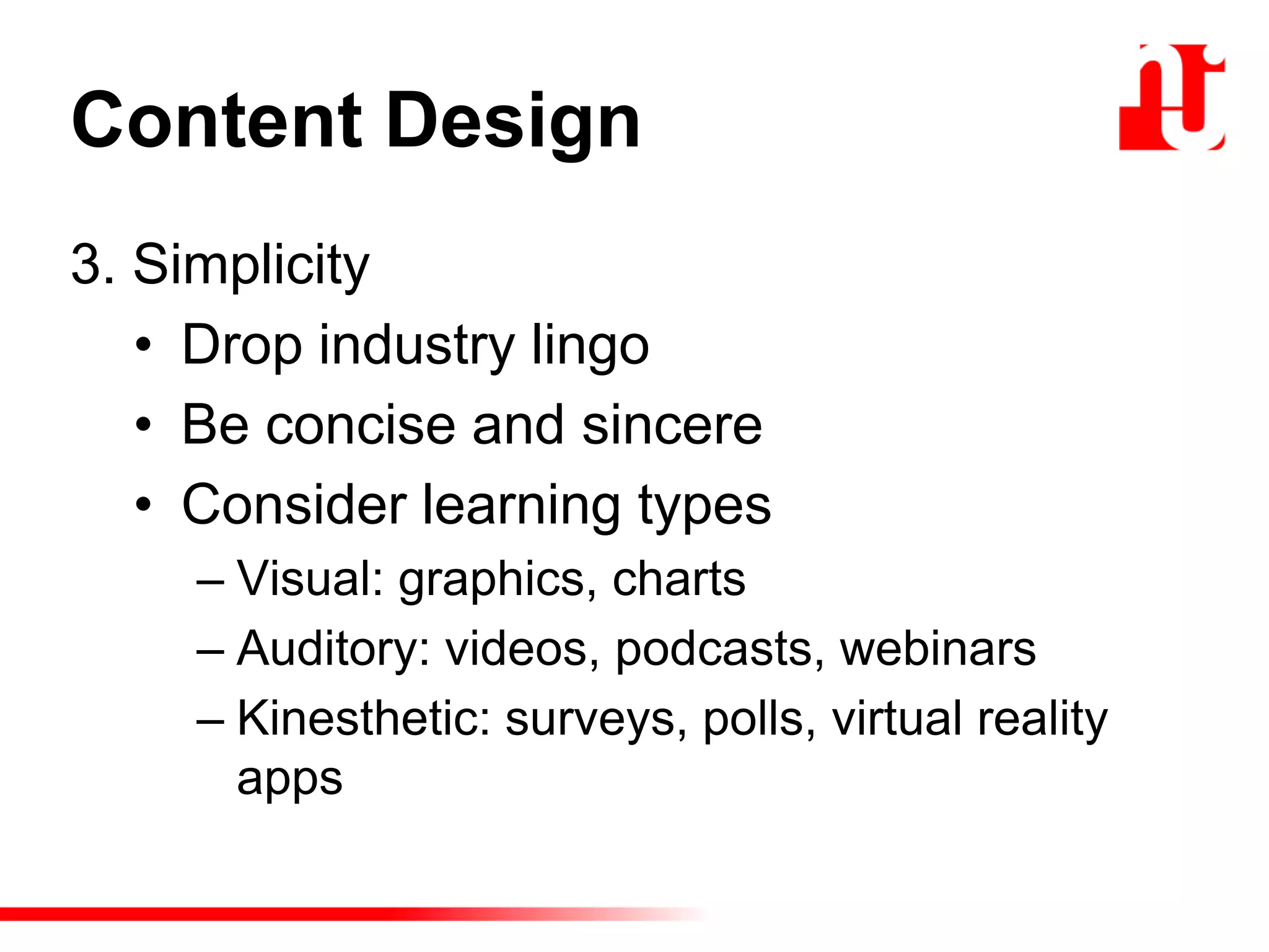 Content Design
3. Simplicity
• Drop industry lingo
• Be concise and sincere
• Consider learning types
– Visual: graphics, charts
– Auditory: videos, podcasts, webinars
– Kinesthetic: surveys, polls, virtual reality
apps
 