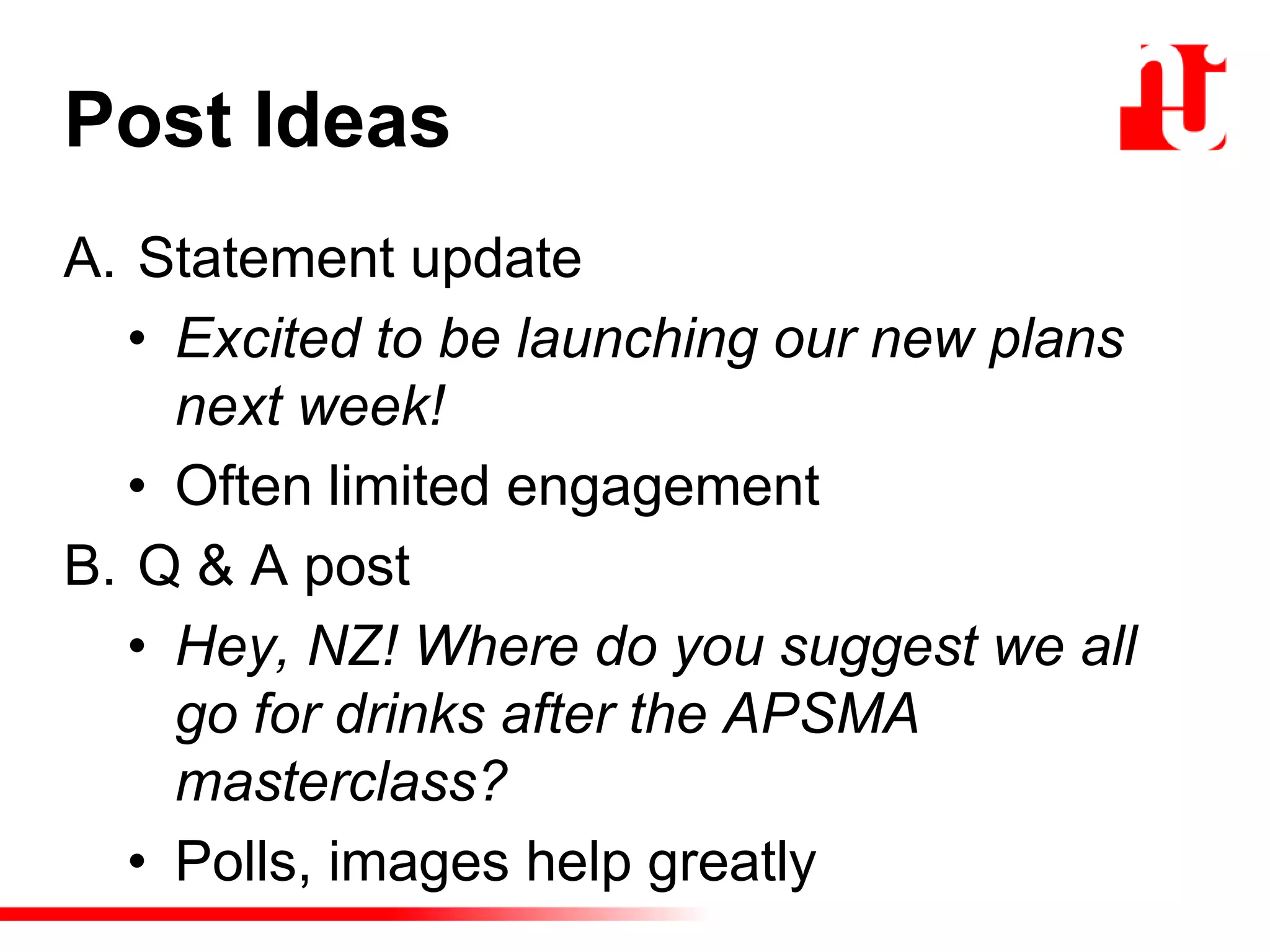 Post Ideas
A. Statement update
• Excited to be launching our new plans
next week!
• Often limited engagement
B. Q & A post
• Hey, NZ! Where do you suggest we all
go for drinks after the APSMA
masterclass?
• Polls, images help greatly
 