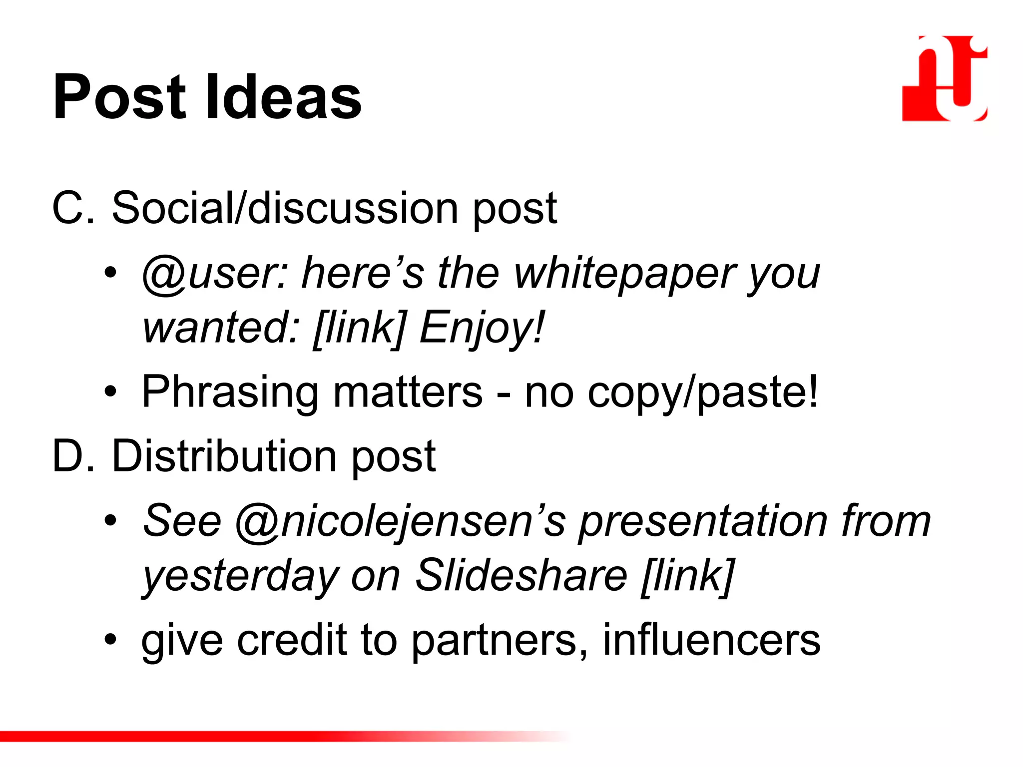 Post Ideas
C. Social/discussion post
• @user: here’s the whitepaper you
wanted: [link] Enjoy!
• Phrasing matters - no copy/paste!
D. Distribution post
• See @nicolejensen’s presentation from
yesterday on Slideshare [link]
• give credit to partners, influencers
 