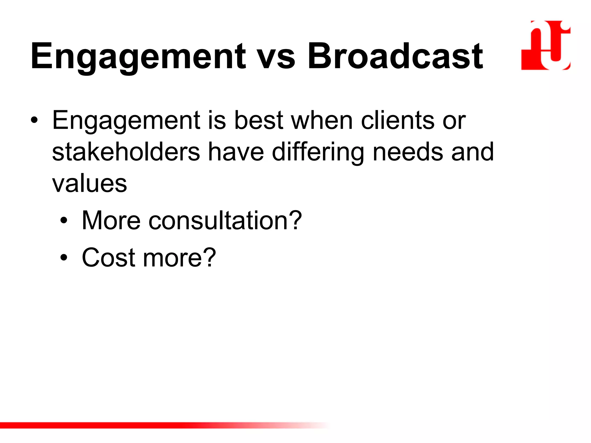 Engagement vs Broadcast
• Engagement is best when clients or
stakeholders have differing needs and
values
• More consultation?
• Cost more?
 
