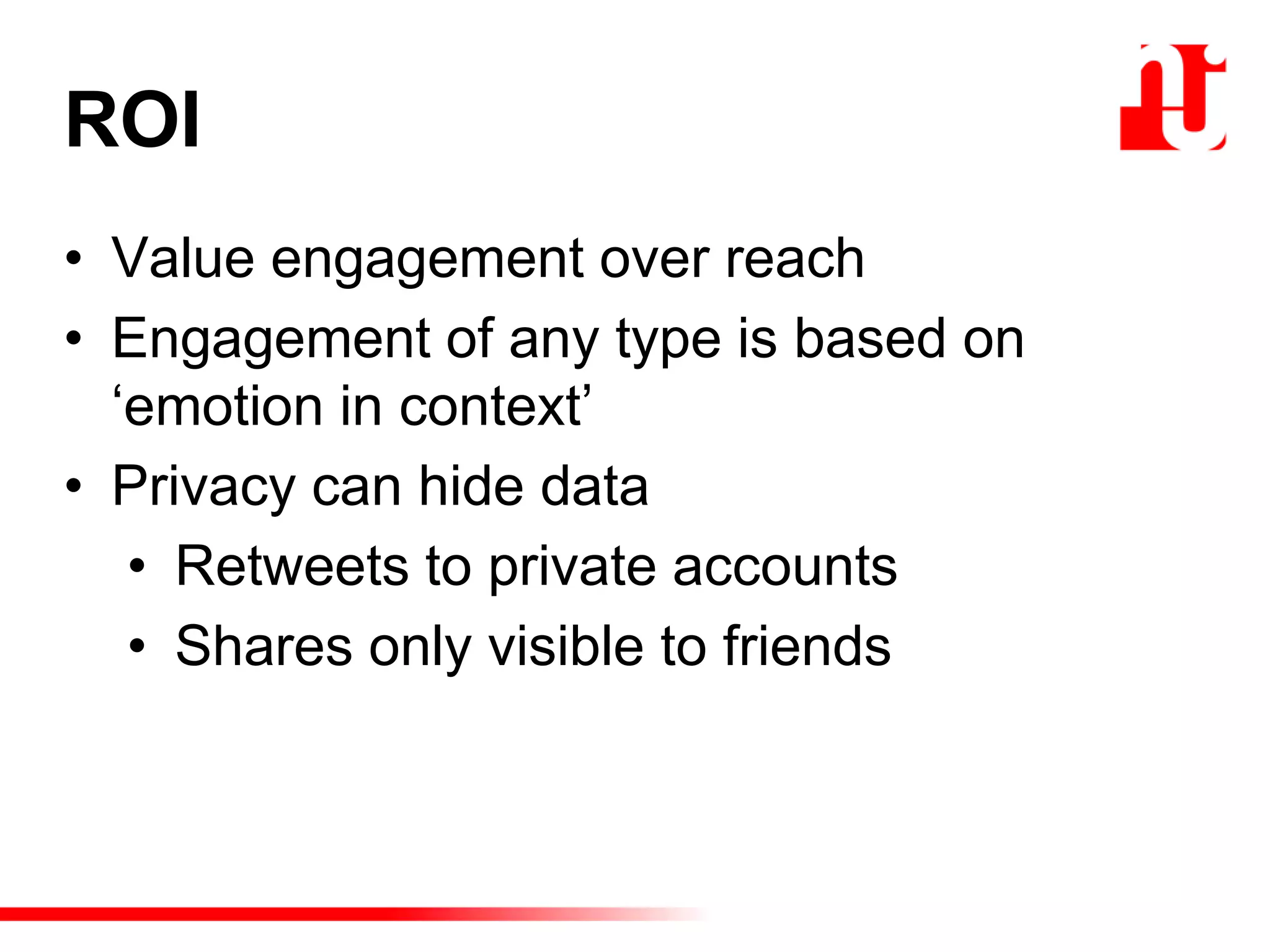 ROI
• Value engagement over reach
• Engagement of any type is based on
„emotion in context‟
• Privacy can hide data
• Retweets to private accounts
• Shares only visible to friends
 