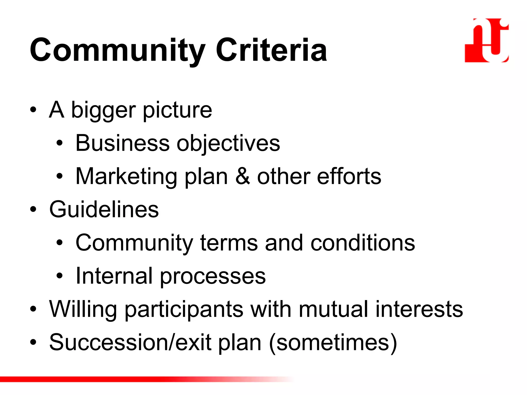 Community Criteria
• A bigger picture
• Business objectives
• Marketing plan & other efforts
• Guidelines
• Community terms and conditions
• Internal processes
• Willing participants with mutual interests
• Succession/exit plan (sometimes)
 