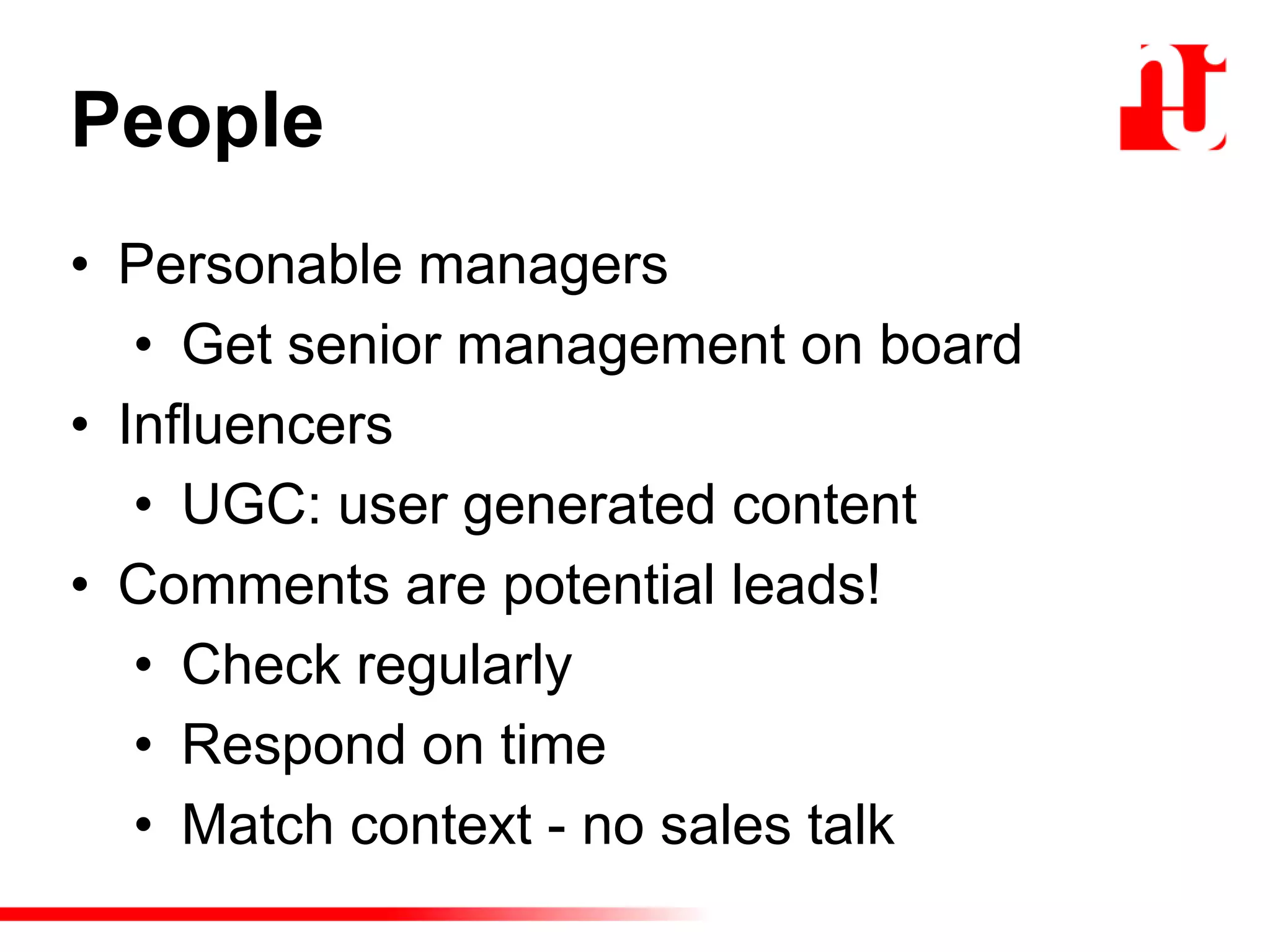 People
• Personable managers
• Get senior management on board
• Influencers
• UGC: user generated content
• Comments are potential leads!
• Check regularly
• Respond on time
• Match context - no sales talk
 