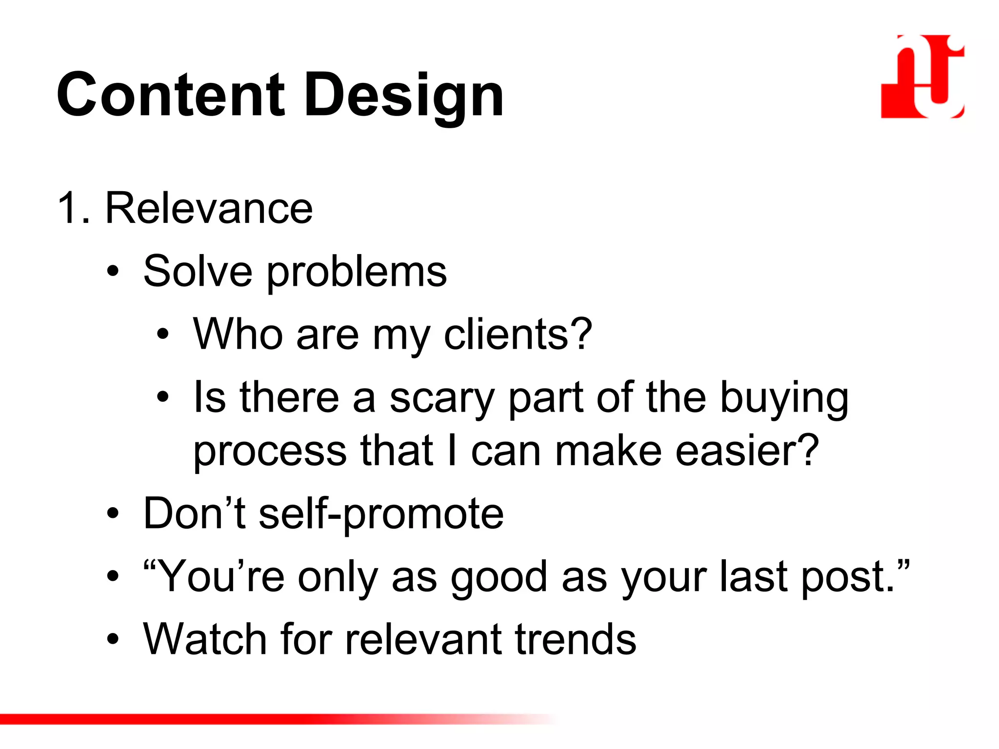 Content Design
1. Relevance
• Solve problems
• Who are my clients?
• Is there a scary part of the buying
process that I can make easier?
• Don‟t self-promote
• “You‟re only as good as your last post.”
• Watch for relevant trends
 
