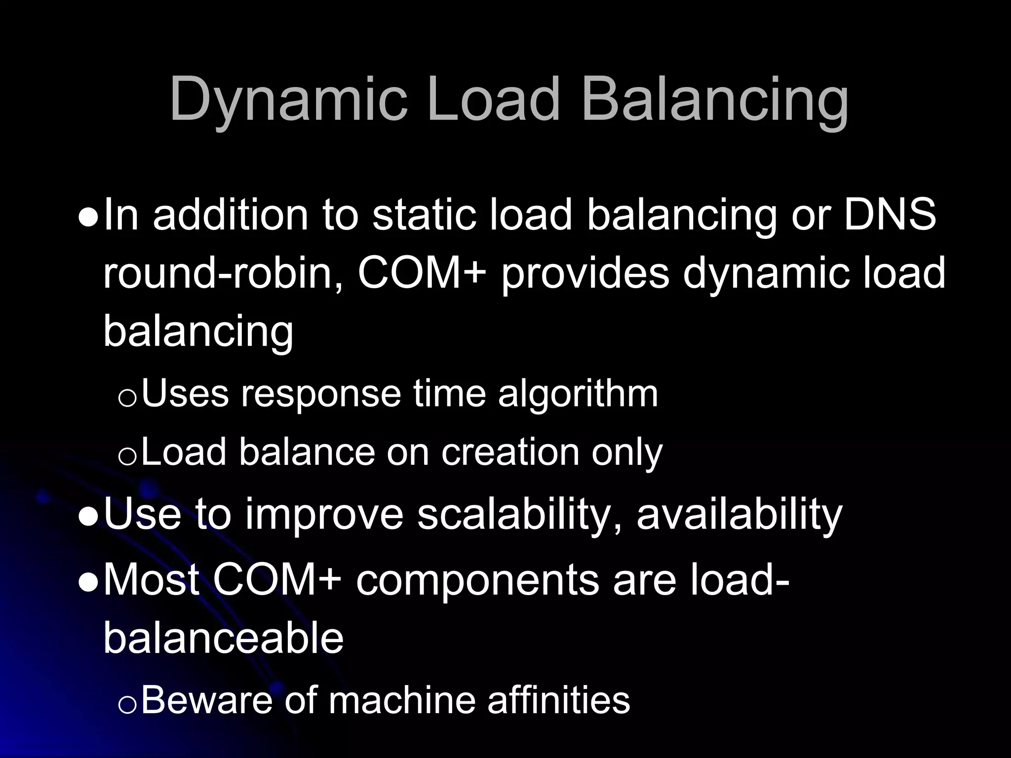 Dynamic Load Balancing 
●In addition to static load balancing or DNS 
round-robin, COM+ provides dynamic load 
balancing 
oUses response time algorithm 
oLoad balance on creation only 
●Use to improve scalability, availability 
●Most COM+ components are load-balanceable 
oBeware of machine affinities 
 