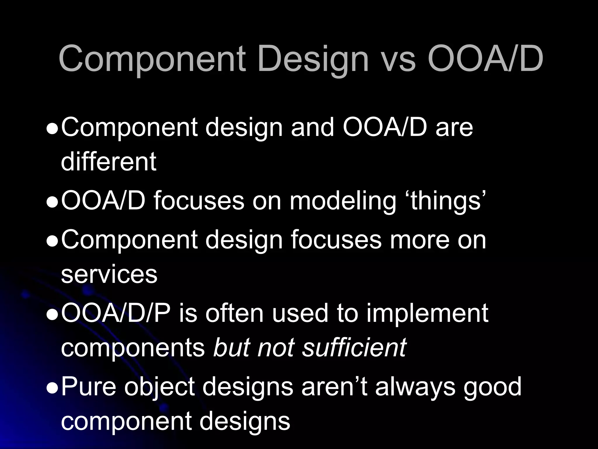 Component Design vs OOA/D 
●Component design and OOA/D are 
different 
●OOA/D focuses on modeling ‘things’ 
●Component design focuses more on 
services 
●OOA/D/P is often used to implement 
components but not sufficient 
●Pure object designs aren’t always good 
component designs 
 