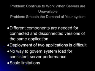 Problem: Continue to Work When Servers are 
Unavailable 
Problem: Smooth the Demand of Your system 
●Different components are needed for 
connected and disconnected versions of 
the same application 
●Deployment of two applications is difficult 
●No way to govern system load for 
consistent server performance 
●Scale limitations 
 