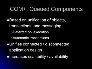 COM+: Queued Components 
●Based on unification of objects, 
transactions, and messaging 
oDeferred obj execution 
oAutomatic transactions 
●Unifies connected / disconnected 
application design 
●Increases scalability / availability 
 
