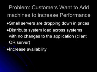 Problem: Customers Want to Add 
machines to increase Performance 
●Small servers are dropping down in prices 
●Distribute system load across systems 
with no changes to the application (client 
OR server) 
●Increase availability 
 