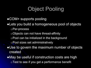 Object Pooling 
●COM+ supports pooling 
●Lets you build a homogeneous pool of objects 
oPer-process 
oObjects can not have thread-affinity 
oPool can be initialized in the background 
oPool sizes set administratively 
●Use to govern the maximum number of objects 
created 
●May be useful if construction costs are high 
oTest to see if you get a performance benefit 
 