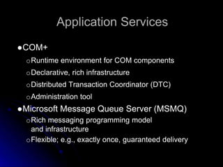 Application Services 
●COM+ 
oRuntime environment for COM components 
oDeclarative, rich infrastructure 
oDistributed Transaction Coordinator (DTC) 
oAdministration tool 
●Microsoft Message Queue Server (MSMQ) 
oRich messaging programming model 
and infrastructure 
oFlexible; e.g., exactly once, guaranteed delivery 
 