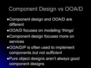 Component Design vs OOA/D 
●Component design and OOA/D are 
different 
●OOA/D focuses on modeling ‘things’ 
●Component design focuses more on 
services 
●OOA/D/P is often used to implement 
components but not sufficient 
●Pure object designs aren’t always good 
component designs 
 