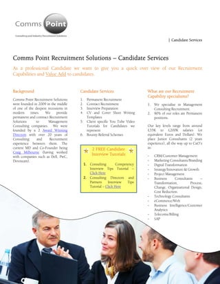 
                                                                                             | Candidate Services



Comms Point Recruitment Solutions – Candidate Services
As a professional Candidate we want to give you a quick over view of our Recruitment
Capabilities and Value Add to candidates.


Background                                Candidate Services                    What are our Recruitment
                                                                                Capability specialisms?
Comms Point Recruitment Solutions         1. Permanent Recruitment
were founded in 2009 in the middle        2. Contract Recruitment               1. We specialise in Management
of one of the deepest recessions in       3. Interview Preparation                 Consulting Recruitment.
modern     times.   We      provide       4. CV and Cover Sheet Writing         2. 90% of our roles are Permanent
permanent and contract Recruitment           Templates                             positions.
Solutions     to      Management          5. Client specific You Tube Video
Consulting companies. We were                Tutorials for Candidates we        Our key levels range from around
founded by x 2 Award Winning                 represent                          £35K to £200K salaries (or
Directors with over 20 years of           6. Bounty Referral Schemes            equivalent Euros and Dollars). We
Consulting     and     Recruitment                                              place Junior Consultants (2 years
experience between them. The                                                    experience), all the way up to CxO’s
current MD and Co-Founder being                     2 FREE Candidate            in:
Craig Milbourne (having worked
                                                    Interview Tutorials         ‐   CRM/Customer Management
with companies such as Dell, PwC,
Devoteam).                                                                      ‐   Marketing Consultants/Branding
                                               1. Consulting       Competency   ‐   Digital Transformation
                                                  Interview Tips Tutorial –     ‐   Strategy/Innovation & Growth
                                                  Click Here                    ‐   Project Management
                                               2. Consulting Directors and      ‐   Business      Consultants    –
                                                  Partners    Interview  Tips       Transformation,        Process,
                                                  Tutorial – Click Here             Change, Organisational Design,
                                                                                    Cost Reduction.
                                                                                ‐   Technology Consultants
                                                                                ‐   eCommerce/Web
                                                                                ‐   Business Intelligence/Customer
                                                                                    Analytics
                                                                                ‐   Telecoms/Billing
                                                                                ‐   SAP
 