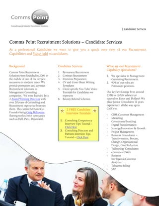  
                                                                                        | Candidate Services



Comms Point Recruitment Solutions – Candidate Services
As a professional Candidate we want to give you a quick over view of our Recruitment
Capabilities and Value Add to candidates.


Background                              Candidate Services                  What are our Recruitment
                                                                            Capability specialisms?
Comms Point Recruitment                 1. Permanent Recruitment
Solutions were founded in 2009 in       2. Contract Recruitment             1. We specialise in Management
the middle of one of the deepest        3. Interview Preparation               Consulting Recruitment.
recessions in modern times. We          4. CV and Cover Sheet Writing       2. 90% of our roles are
provide permanent and contract             Templates                           Permanent positions.
Recruitment Solutions to                5. Client specific You Tube Video
Management Consulting                      Tutorials for Candidates we      Our key levels range from around
companies. We were founded by x            represent                        £35K to £200K salaries (or
2 Award Winning Directors with          6. Bounty Referral Schemes          equivalent Euros and Dollars). We
over 20 years of Consulting and                                             place Junior Consultants (2 years
Recruitment experience between                                              experience), all the way up to
them. The current MD and Co-                      2 FREE Candidate          CxO’s in:
Founder being Craig Milbourne                     Interview Tutorials
(having worked with companies                                               ‐   CRM/Customer Management
such as Dell, PwC, Devoteam).                                               ‐   Marketing
                                             1. Consulting Competency           Consultants/Branding
                                                Interview Tips Tutorial –   ‐   Digital Transformation
                                                Click Here                  ‐   Strategy/Innovation & Growth
                                             2. Consulting Directors and    ‐   Project Management
                                                Partners Interview Tips     ‐   Business Consultants –
                                                Tutorial – Click Here           Transformation, Process,
                                                                                Change, Organisational
                                                                                Design, Cost Reduction.
                                                                            ‐   Technology Consultants
                                                                            ‐   eCommerce/Web
                                                                            ‐   Business
                                                                                Intelligence/Customer
                                                                                Analytics
                                                                            ‐   Telecoms/Billing
                                                                            ‐   SAP
 