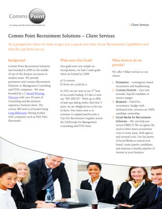 | Client Services  



Comms Point Recruitment Solutions – Client Services
As a prospective client we want to give you a quick over view of our Recruitment Capabilities and
why the top firms use us.


Background                            What were Our Goals?                        What Services do we
Comms Point Recruitment Solutions     Our goals were very simple on               provide?
was founded in 2009 in the middle     incorporation, we had 2 main goals
                                                                                  We offer 4 Main Services to our
of one of the deepest recessions in   when we formed in 2009:
                                                                                  clients:
modern times. We provide
permanent and contract Recruitment    a) To survive
                                                                                  1. Permanent - contingency based
Solutions to Management Consulting    b) Prove we could do it.
                                                                                     recruitment and headhunting.
and FTSE companies. We were                                          rd
                                      In 2011 we are now in our 3 Year            2. Contract/Interim – Fast turn
founded by x 2 Award Winning          of successful trading. It’s fair to now        arounds, Payroll candidate or
Directors with over 20 years of       say “WE DID IT!” With up to 90%                invoice margin.
Consulting and Recruitment            of start-ups failing within their first 5   3. Retained – Fixed Fee
experience between them. The          years, we are delighted not to be one          recruitment, budget with
current MD and Co-Founder being       of them. Our vision now is to                  dedicated time, resource an 100%
Craig Milbourne (having worked        continue to expand and become a                candidate ownership.
with companies such as Dell, PwC,     Top Tier Recruitment Supplier across        4. Social Media for Recruitment
Devoteam).                            the UK/Europe for Management                   Solutions – We can help you
                                      Consulting and FTSE firms.                     recruit DIRECT! We recognise the
                                                                                     need to drive down recruitment
                                                                                     costs in some areas, both agency
                                                                                     and internal costs. Use the power
                                                                                     of Social Media to extend your
                                                                                     brand, create passive candidates,
                                                                                     and maintain a healthy pipeline of
                                                                                     interest in your business.
 