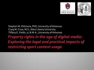 Property rights in the age of digital media: Exploring the legal and practical impacts of restricting sport content usage Stephen W. Dittmore, PhD, University of Arkansas Craig M. Crow, M.S., West Liberty University Tiffany E. Fields, 1L & M.A., University of Arkansas 